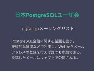 日本PostgreSQLユーザ会
日本PostgreSQLユーザ会
↓
JPUG
pgsql-jpメーリングリスト
PostgreSQL全般に関する話題を扱う。
技術的な質問などで利用し、Webからメール
アドレスの登録を行えば誰でも参加できる。
投稿したメールはウェブ上で公開される。
 