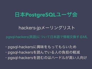 日本PostgreSQLユーザ会
日本PostgreSQLユーザ会
↓
JPUG
hackers-jpメーリングリスト
pgsql-hackers(英語)について日本語で情報交換するML
・pgsql-hackersに興味をもってもらいため
・pgsql-hackersを読んでいる人の負担の軽減
・pgsql-hackersを読むのはハードルが高い人向け
 