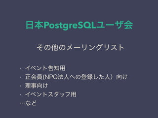 日本PostgreSQLユーザ会
日本PostgreSQLユーザ会
↓
JPUG
その他のメーリングリスト
• イベント告知用
• 正会員(NPO法人への登録した人）向け
• 理事向け
• イベントスタッフ用
…など
 