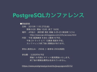 PostgreSQLカンファレンス
■開催要領
 日時： 2015年 11月 27日(金)
  開場 9:30 開始 10:00 終了 18:00
 場所： AP品川 (東京都 港区 高輪 3-25-23 東急第二ビル)
     http://www.ap-shinagawa.com/info/access.html
 内容： 午前 基調講演 を含む 2講演 を予定、
  午後 3トラック にて 12講演 程度を予定。
  カンファレンス終了後に懇親会があります。
 参加人数見込み： 250名 (一般参加 200名程度)
 
 参加費： 3,000円を予定
     開催１か月前にチケット販売開始いたします。
     終了後の懇親会費用は含まれていません。
 
 https://www.postgresql.jp/events/jpug-pgcon2015/
 