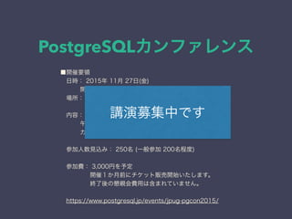 PostgreSQLカンファレンス
■開催要領
 日時： 2015年 11月 27日(金)
  開場 9:30 開始 10:00 終了 18:00
 場所： AP品川 (東京都 港区 高輪 3-25-23 東急第二ビル)
     http://www.ap-shinagawa.com/info/access.html
 内容： 午前 基調講演 を含む 2講演 を予定、
  午後 3トラック にて 12講演 程度を予定。
  カンファレンス終了後に懇親会があります。
 参加人数見込み： 250名 (一般参加 200名程度)
 
 参加費： 3,000円を予定
     開催１か月前にチケット販売開始いたします。
     終了後の懇親会費用は含まれていません。
 
 https://www.postgresql.jp/events/jpug-pgcon2015/
講演募集中です
 