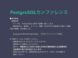 PostgreSQLカンファレンス
■講演募集
 募集要項
 ・テーマは、PostgreSQLに関する話題一般とします。
 ・講演者氏名、連絡先、タイトル、概要（200文字以内程度の文面にて講演
内容の概略）を記載のうえ、
  jpug-pgcon@ml.postgresql.jp 「JPUG カンファレンス担当」
まで電子メールにてお送りください。
 ・募集締め切りは 2015 年 10 月 2 日です。
 ・講演料のご用意はございません。
 ・国内で、開催地から100Kmを超える所在の講演者様には出張費用を
  当会規定に基づきお支払いたします。
 ・時間は50分間です。質疑時間を含めますので、40分∼45分程度で
  構成ください。
 