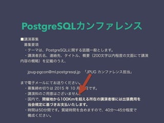 PostgreSQLカンファレンス
■講演募集
 募集要項
 ・テーマは、PostgreSQLに関する話題一般とします。
 ・講演者氏名、連絡先、タイトル、概要（200文字以内程度の文面にて講演
内容の概略）を記載のうえ、
  jpug-pgcon@ml.postgresql.jp 「JPUG カンファレンス担当」
まで電子メールにてお送りください。
 ・募集締め切りは 2015 年 10 月 2 日です。
 ・講演料のご用意はございません。
 ・国内で、開催地から100Kmを超える所在の講演者様には出張費用を
  当会規定に基づきお支払いたします。
 ・時間は50分間です。質疑時間を含めますので、40分∼45分程度で
  構成ください。
 