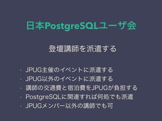 日本PostgreSQLユーザ会
日本PostgreSQLユーザ会
↓
JPUG
登壇講師を派遣する
• JPUG主催のイベントに派遣する
• JPUG以外のイベントに派遣する
• 講師の交通費と宿泊費をJPUGが負担する
• PostgreSQLに関連すれば何処でも派遣
• JPUGメンバー以外の講師でも可
 