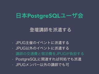 日本PostgreSQLユーザ会
日本PostgreSQLユーザ会
↓
JPUG
登壇講師を派遣する
• JPUG主催のイベントに派遣する
• JPUG以外のイベントに派遣する
• 講師の交通費と宿泊費をJPUGが負担する
• PostgreSQLに関連すれば何処でも派遣
• JPUGメンバー以外の講師でも可
 