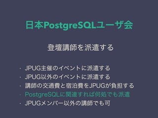 日本PostgreSQLユーザ会
日本PostgreSQLユーザ会
↓
JPUG
登壇講師を派遣する
• JPUG主催のイベントに派遣する
• JPUG以外のイベントに派遣する
• 講師の交通費と宿泊費をJPUGが負担する
• PostgreSQLに関連すれば何処でも派遣
• JPUGメンバー以外の講師でも可
 