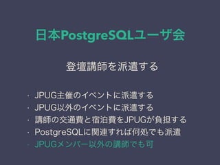日本PostgreSQLユーザ会
日本PostgreSQLユーザ会
↓
JPUG
登壇講師を派遣する
• JPUG主催のイベントに派遣する
• JPUG以外のイベントに派遣する
• 講師の交通費と宿泊費をJPUGが負担する
• PostgreSQLに関連すれば何処でも派遣
• JPUGメンバー以外の講師でも可
 