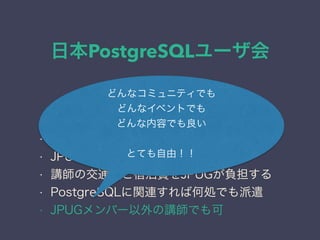 日本PostgreSQLユーザ会
日本PostgreSQLユーザ会
↓
JPUG
登壇講師を派遣する
• JPUG主催のイベントに派遣する
• JPUG以外のイベントに派遣する
• 講師の交通費と宿泊費をJPUGが負担する
• PostgreSQLに関連すれば何処でも派遣
• JPUGメンバー以外の講師でも可
どんなコミュニティでも
どんなイベントでも
どんな内容でも良い
とても自由！！
 