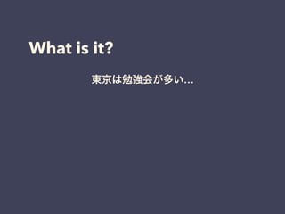 What is it?
東京は勉強会が多い…
ネットで見る人は凄い人ばかり…
圧倒的成長しなきゃ…
 