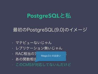 PostgreSQLと私
日本PostgreSQLユーザ会
↓
JPUG
最初のPostgreSQL(9.0)のイメージ
• マテビューないじゃん
• レプリケーション無いじゃん
• RAC相当の冗長化どうやんのよ
• あの関数相当の関数無い←頻発
• このCMSが対応してないんだけど
Magic3との出会い
 
