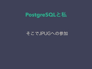 PostgreSQLと私
日本PostgreSQLユーザ会
↓
JPUG
そこでJPUGへの参加
 