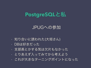 PostgreSQLと私
日本PostgreSQLユーザ会
↓
JPUG
JPUGへの参加
• 知り合いに誘われた(大垣さん)
• DBは好きだった
• 支部長とかする気は欠片もなかった
• とりあえず入ってみてから考えよう
• これが大きなターニングポイントになった
 