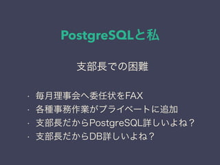 PostgreSQLと私
日本PostgreSQLユーザ会
↓
JPUG
支部長での困難
• 毎月理事会へ委任状をFAX
• 各種事務作業がプライベートに追加
• 支部長だからPostgreSQL詳しいよね？
• 支部長だからDB詳しいよね？
 
