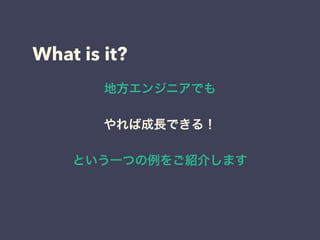 What is it?
地方エンジニアでも
やれば成長できる！
という一つの例をご紹介します
 