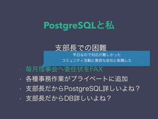 PostgreSQLと私
日本PostgreSQLユーザ会
↓
JPUG
支部長での困難
• 毎月理事会へ委任状をFAX
• 各種事務作業がプライベートに追加
• 支部長だからPostgreSQL詳しいよね？
• 支部長だからDB詳しいよね？
平日なので対応が難しかった
コミュニティ活動に寛容な会社に転職した
 