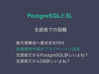 PostgreSQLと私
日本PostgreSQLユーザ会
↓
JPUG
支部長での困難
• 毎月理事会へ委任状をFAX
• 各種事務作業がプライベートに追加
• 支部長だからPostgreSQL詳しいよね？
• 支部長だからDB詳しいよね？
 