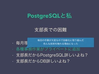 PostgreSQLと私
日本PostgreSQLユーザ会
↓
JPUG
支部長での困難
• 毎月理事会へ委任状をFAX
• 各種事務作業がプライベートに追加
• 支部長だからPostgreSQL詳しいよね？
• 支部長だからDB詳しいよね？
毎回の作業が大変なので自動化に取り組んだ
色んな技術を触れる理由になった
 