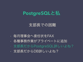 PostgreSQLと私
日本PostgreSQLユーザ会
↓
JPUG
支部長での困難
• 毎月理事会へ委任状をFAX
• 各種事務作業がプライベートに追加
• 支部長だからPostgreSQL詳しいよね？
• 支部長だからDB詳しいよね？
 