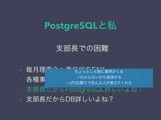 PostgreSQLと私
日本PostgreSQLユーザ会
↓
JPUG
支部長での困難
• 毎月理事会へ委任状をFAX
• 各種事務作業がプライベートに追加
• 支部長だからPostgreSQL詳しいよね？
• 支部長だからDB詳しいよね？
ちょっとした時に質問がくる
→わからないから勉強する
→JPUG繋りで色んな人が教えてくれた
 