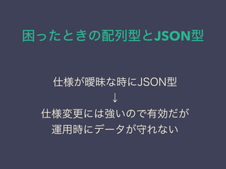 困ったときの配列型とJSON型
仕様が曖昧な時にJSON型
↓
仕様変更には強いので有効だが
運用時にデータが守れない
 
