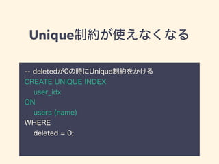 Unique制約が使えなくなる
-- deletedが0の時にUnique制約をかける
CREATE UNIQUE INDEX
user_idx
ON
users (name)
WHERE
deleted = 0;
 