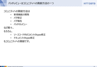 13Copyright © 2015 NTT DATA Corporation
パッチレビューはコミュニティへの貢献方法の一つ
コミュニティへの貢献方法は
• 新規機能の開発
• バグ修正
• バグ報告
• パッチのレビュー
など様々。
もちろん、
• ソースコード内のコメントのtypo修正
• ドキュメントのtypo修正
もコミュニティへの貢献です。
 