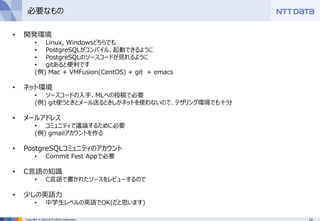 16Copyright © 2015 NTT DATA Corporation
必要なもの
• 開発環境
• Linux, Windowsどちらでも
• PostgreSQLがコンパイル、起動できるように
• PostgreSQLのソースコードが見れるように
• gitあると便利です
(例) Mac + VMFusion(CentOS) + git + emacs
• ネット環境
• ソースコードの入手、MLへの投稿で必要
(例) git使うときとメール送るときしかネットを使わないので、テザリング環境でも十分
• メールアドレス
• コミュニティで議論するために必要
(例) gmailアカウントを作る
• PostgreSQLコミュニティのアカウント
• Commit Fest Appで必要
• C言語の知識
• C言語で書かれたソースをレビューするので
• 少しの英語力
• 中学生レベルの英語でOK(だと思います)
 