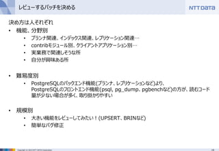 19Copyright © 2015 NTT DATA Corporation
レビューするパッチを決める
決め方は人それぞれ
• 機能、分野別
• プランナ関連、インデックス関連、レプリケーション関連…
• contribモジュール別、クライアントアプリケーション別…
• 実業務で関連しそうな所
• 自分が興味ある所
• 難易度別
• PostgreSQLのバックエンド機能(プランナ、レプリケーションなど)より、
PostgreSQLのフロントエンド機能(psql, pg_dump、pgbenchなど)の方が、読むコード
量が少ない場合が多く、取り掛かりやすい
• 規模別
• 大きい機能をレビューしてみたい！(UPSERT、BRINなど)
• 簡単なバグ修正
 