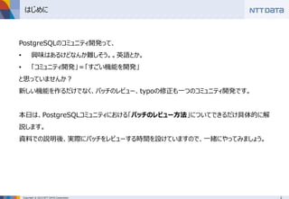 2Copyright © 2015 NTT DATA Corporation
はじめに
PostgreSQLのコミュニティ開発って、
• 興味はあるけどなんか難しそう。。英語とか。
• 「コミュニティ開発」＝「すごい機能を開発」
と思っていませんか？
新しい機能を作るだけでなく、パッチのレビュー、typoの修正も一つのコミュニティ開発です。
本日は、PostgreSQLコミュニティにおける「パッチのレビュー方法」についてできるだけ具体的に解
説します。
資料での説明後、実際にパッチをレビューする時間を設けていますので、一緒にやってみましょう。
 