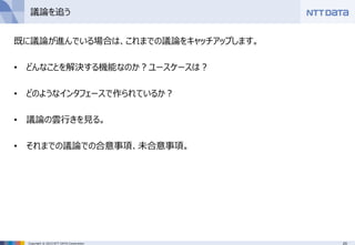 20Copyright © 2015 NTT DATA Corporation
議論を追う
既に議論が進んでいる場合は、これまでの議論をキャッチアップします。
• どんなことを解決する機能なのか？ユースケースは？
• どのようなインタフェースで作られているか？
• 議論の雲行きを見る。
• それまでの議論での合意事項、未合意事項。
 