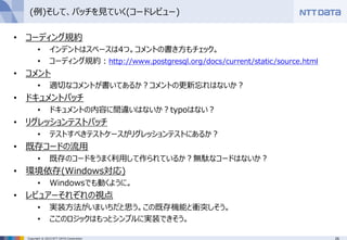 26Copyright © 2015 NTT DATA Corporation
(例)そして、パッチを見ていく(コードレビュー)
• コーディング規約
• インデントはスペースは4つ。コメントの書き方もチェック。
• コーディング規約：http://www.postgresql.org/docs/current/static/source.html
• コメント
• 適切なコメントが書いてあるか？コメントの更新忘れはないか？
• ドキュメントパッチ
• ドキュメントの内容に間違いはないか？typoはない？
• リグレッションテストパッチ
• テストすべきテストケースがリグレッションテストにあるか？
• 既存コードの流用
• 既存のコードをうまく利用して作られているか？無駄なコードはないか？
• 環境依存(Windows対応)
• Windowsでも動くように。
• レビュアーそれぞれの視点
• 実装方法がいまいちだと思う。この既存機能と衝突しそう。
• ここのロジックはもっとシンプルに実装できそう。
 