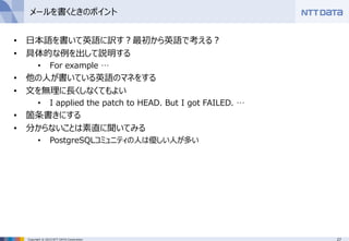 27Copyright © 2015 NTT DATA Corporation
メールを書くときのポイント
• 日本語を書いて英語に訳す？最初から英語で考える？
• 具体的な例を出して説明する
• For example …
• 他の人が書いている英語のマネをする
• 文を無理に長くしなくてもよい
• I applied the patch to HEAD. But I got FAILED. …
• 箇条書きにする
• 分からないことは素直に聞いてみる
• PostgreSQLコミュニティの人は優しい人が多い
 