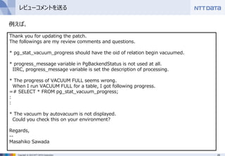 28Copyright © 2015 NTT DATA Corporation
レビューコメントを送る
例えば、
Thank you for updating the patch.
The followings are my review comments and questions.
* pg_stat_vacuum_progress should have the oid of relation begin vacuumed.
* progress_message variable in PgBackendStatus is not used at all.
IIRC, progress_message variable is set the description of processing.
* The progress of VACUUM FULL seems wrong.
When I run VACUUM FULL for a table, I got following progress.
=# SELECT * FROM pg_stat_vacuum_progress;
:
:
* The vacuum by autovacuum is not displayed.
Could you check this on your environment?
Regards,
--
Masahiko Sawada
 
