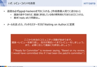 29Copyright © 2015 NTT DATA Corporation
いざ、レビューコメントを送信
• 返信は必ずpgsql-hackersをTOに入れる。(作成者個人宛てに送らない)
• 議論の途中であれば、議論に参加している他の開発者もTOまたはCCに入れる。
• 基本「reply all」で問題なし。
• メールを送ったら、パッチのステータスを「Waiting on Author」に変更
ここから本当のコミュニティ活動が始まります。
議論→レビューを繰り返し、自分が満足いくまでレビューをしましょう。
また、必要に応じて議論にも参加しましょう！
「”Ready for Committer” is reviewer saying, “Based on my review,
I would have committed this if I had been the patch’s committer.”」
 