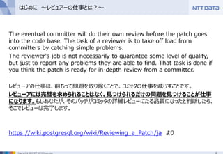 3Copyright © 2015 NTT DATA Corporation
はじめに ～レビュアーの仕事とは？～
The eventual committer will do their own review before the patch goes
into the code base. The task of a reviewer is to take off load from
committers by catching simple problems.
The reviewer's job is not necessarily to guarantee some level of quality,
but just to report any problems they are able to find. That task is done if
you think the patch is ready for in-depth review from a committer.
レビューアの仕事は、前もって問題を取り除くことで、コミッタの仕事を減らすことです。
レビューアには完璧を求められることはなく、見つけられるだけの問題を見つけることが仕事
になります。もしあなたが、そのパッチがコミッタの詳細レビューにたる品質になったと判断したら、
そこでレビューは完了します。
https://wiki.postgresql.org/wiki/Reviewing_a_Patch/ja より
 