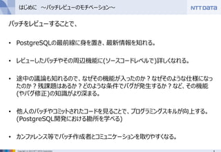 4Copyright © 2015 NTT DATA Corporation
はじめに ～パッチレビューのモチベーション～
パッチをレビューすることで、
• PostgreSQLの最前線に身を置き、最新情報を知れる。
• レビューしたパッチやその周辺機能に(ソースコードレベルで)詳しくなれる。
• 途中の議論も知れるので、なぜその機能が入ったのか？なぜそのような仕様になっ
たのか？残課題はあるか？どのような条件でバグが発生するか？など、その機能
(やバグ修正)の知識がより深まる。
• 他人のパッチやコミットされたコードを見ることで、プログラミングスキルが向上する。
(PostgreSQL開発における勘所を学べる)
• カンファレンス等でパッチ作成者とコミュニケーションを取りやすくなる。
 