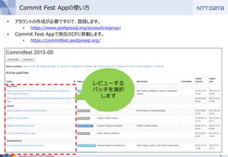 9Copyright © 2015 NTT DATA Corporation
Commit Fest Appの使い方
• アカウントの作成が必要ですので、登録します。
• https://www.postgresql.org/account/signup/
• Commit Fest Appで現在のCFに移動します。
• https://commitfest.postgresql.org/
レビューする
パッチを選択
します
 