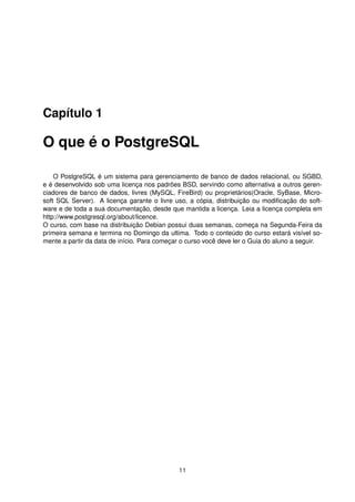 Capítulo 1
O que é o PostgreSQL
O PostgreSQL é um sistema para gerenciamento de banco de dados relacional, ou SGBD,
e é desenvolvido sob uma licença nos padrões BSD, servindo como alternativa a outros geren-
ciadores de banco de dados, livres (MySQL, FireBird) ou proprietários(Oracle, SyBase, Micro-
soft SQL Server). A licença garante o livre uso, a cópia, distribuição ou modiﬁcação do soft-
ware e de toda a sua documentação, desde que mantida a licença. Leia a licença completa em
http://www.postgresql.org/about/licence.
O curso, com base na distribuição Debian possui duas semanas, começa na Segunda-Feira da
primeira semana e termina no Domingo da ultima. Todo o conteúdo do curso estará visível so-
mente a partir da data de início. Para começar o curso você deve ler o Guia do aluno a seguir.
11
 