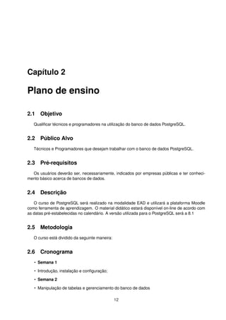 Capítulo 2
Plano de ensino
2.1 Objetivo
Qualiﬁcar técnicos e programadores na utilização do banco de dados PostgreSQL.
2.2 Público Alvo
Técnicos e Programadores que desejam trabalhar com o banco de dados PostgreSQL.
2.3 Pré-requisitos
Os usuários deverão ser, necessariamente, indicados por empresas públicas e ter conheci-
mento básico acerca de bancos de dados.
2.4 Descrição
O curso de PostgreSQL será realizado na modalidade EAD e utilizará a plataforma Moodle
como ferramenta de aprendizagem. O material didático estará disponível on-line de acordo com
as datas pré-estabelecidas no calendário. A versão utilizada para o PostgreSQL será a 8.1
2.5 Metodologia
O curso está dividido da seguinte maneira:
2.6 Cronograma
• Semana 1
• Introdução, instalação e conﬁguração;
• Semana 2
• Manipulação de tabelas e gerenciamento do banco de dados
12
 