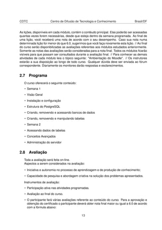 CDTC Centro de Difusão de Tecnologia e Conhecimento Brasil/DF
As lições, disponíveis em cada módulo, contém o contéudo principal. Elas poderão ser acessadas
quantas vezes forem necessárias, desde que esteja dentro da semana programada. Ao ﬁnal de
uma lição, você receberá uma nota de acordo com o seu desempenho. Caso sua nota numa
determinada lição for menor do que 6.0, sugerimos que você faça novamente esta lição. // Ao ﬁnal
do curso serão disponibilizadas as avaliações referentes aos módulos estudados anteriormente.
Somente as notas das avaliações serão consideradas para a nota ﬁnal. Todos os módulos ﬁcarão
visíveis para que possam ser consultados durante a avaliação ﬁnal. // Para conhecer as demais
atividades de cada módulo leia o tópico seguinte: "Ambientação do Moodle". // Os instrutores
estarão a sua disposição ao longo de todo curso. Qualquer dúvida deve ser enviada ao fórum
correspondente. Diariamente os monitores darão respostas e esclarecimentos.
2.7 Programa
O curso oferecerá o seguinte conteúdo:
• Semana 1
• Visão Geral
• Instalação e conﬁguração
• Estrutura do PostgreSQL
• Criando, removendo e acessando bancos de dados
• Criando, removendo e manipulando tabelas
• Semana 2
• Acessando dados de tabelas
• Conceitos Avançados
• Administração do servidor
2.8 Avaliação
Toda a avaliação será feita on-line.
Aspectos a serem considerados na avaliação:
• Iniciativa e autonomia no processo de aprendizagem e de produção de conhecimento;
• Capacidade de pesquisa e abordagem criativa na solução dos problemas apresentados.
Instrumentos de avaliação:
• Participação ativa nas atividades programadas.
• Avaliação ao ﬁnal do curso.
• O participante fará várias avaliações referente ao conteúdo do curso. Para a aprovação e
obtenção do certiﬁcado o participante deverá obter nota ﬁnal maior ou igual a 6.0 de acordo
com a fórmula abaixo:
13
 