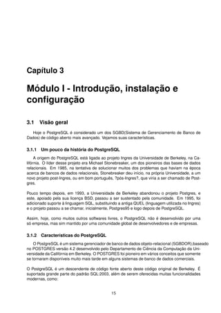 Capítulo 3
Módulo I - Introdução, instalação e
conﬁguração
3.1 Visão geral
Hoje o PostgreSQL é considerado um dos SGBD(Sistema de Gerenciamento de Banco de
Dados) de código aberto mais avançado. Vejamos suas características.
3.1.1 Um pouco da história do PostgreSQL
A origem do PostgreSQL está ligada ao projeto Ingres da Universidade de Berkeley, na Ca-
lifórnia. O líder desse projeto era Michael Stonebreaker, um dos pioneiros das bases de dados
relacionais. Em 1985, na tentativa de solucionar muitos dos problemas que haviam na época
acerca de bancos de dados relacionais, Stonebreaker deu início, na própria Universidade, a um
novo projeto post-Ingres, ou em bom português, ?pós-Ingres?, que viria a ser chamado de Post-
gres.
Pouco tempo depois, em 1993, a Universidade de Berkeley abandonou o projeto Postgres, e
este, apoiado pela sua licença BSD, passou a ser sustentado pela comunidade. Em 1995, foi
adicionado suporte à linguagem SQL, substituindo a antiga QUEL (linguagem utilizada no Ingres)
e o projeto passou a se chamar, inicialmente, Postgres95 e logo depois de PostgreSQL.
Assim, hoje, como muitos outros softwares livres, o PostgreSQL não é desenvolvido por uma
só empresa, mas sim mantido por uma comunidade global de desenvolvedores e de empresas.
3.1.2 Características do PostgreSQL
O PostgreSQL é um sistema gerenciador de banco de dados objeto-relacional (SGBDOR),baseado
no POSTGRES versão 4.2 desenvolvido pelo Departamento de Ciência da Computação da Uni-
versidade da Califórnia em Berkeley. O POSTGRES foi pioneiro em vários conceitos que somente
se tornaram disponíveis muito mais tarde em alguns sistemas de banco de dados comerciais.
O PostgreSQL é um descendente de código fonte aberto deste código original de Berkeley. É
suportada grande parte do padrão SQL:2003, além de serem oferecidas muitas funcionalidades
modernas, como:
15
 