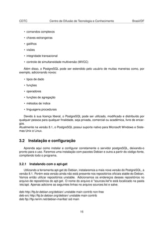 CDTC Centro de Difusão de Tecnologia e Conhecimento Brasil/DF
• comandos complexos
• chaves estrangeiras
• gatilhos
• visões
• integridade transacional
• controle de simultaneidade multiversão (MVCC)
Além disso, o PostgreSQL pode ser estendido pelo usuário de muitas maneiras como, por
exemplo, adicionando novos:
• tipos de dado
• funções
• operadores
• funções de agregação
• métodos de índice
• linguagens procedurais
Devido à sua licença liberal, o PostgreSQL pode ser utilizado, modiﬁcado e distribuído por
qualquer pessoa para qualquer ﬁnalidade, seja privada, comercial ou acadêmica, livre de encar-
gos.
Atualmente na versão 8.1, o PostgreSQL possui suporte nativo para Microsoft Windows e Siste-
mas Unix e Linux.
3.2 Instalação e conﬁguração
Aprenda aqui como instalar e conﬁgurar corretamente o servidor postgreSQL, deixando-o
pronto para o uso. Faremos uma instalação com pacotes Debian e outra a partir do código-fonte,
compilando todo o programa.
3.2.1 Instalando com o apt-get
Utilizando a ferramenta apt-get do Debian, instalaremos a mais nova versão do PostgreSQL, a
versão 8.1. Porém esta versão ainda não está presente nos repositórios oﬁciais stable do Debian.
Vamos então utilizar repositórios unstable. Adicionamos os endereços desses repositórios no
arquivo de repositórios do apt-get. O nome do arquivo é "sources.list"e está localizado na pasta
/etc/apt. Apenas adicione as seguintes linhas no arquivo sources.list e salve.
deb http://ftp.br.debian.org/debian/ unstable main contrib non-free
deb-src http://ftp.br.debian.org/debian/ unstable main contrib
deb ftp://ftp.nerim.net/debian-marillat/ sid main
16
 
