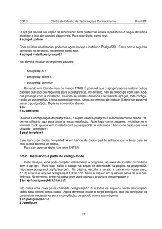 CDTC Centro de Difusão de Tecnologia e Conhecimento Brasil/DF
O apt-get deverá ser capaz de reconhecer sem problemas esses repositórios.A seguir devemos
atualizar a lista de pacotes disponíveis. Para isso digite, como root:
# apt-get update
Com as listas atualizadas, podemos agora baixar e instalar o PostgreSQL. Entre com o seguinte
comando, no terminal, novamente como root:
# apt-get install postgresql-8.1
Isto deverá instalar os seguintes pacotes:
• postgresql-8.1
• postgresql-client-8.1
• postgresql-common
Baixando um total de mais ou menos 17MB. É possível que o apt-get precise instalar outros
pacotes que são pré-requisitos para o postgreSQL, no entanto, não se preocupe com isso. Ape-
nas prossiga com a instalação. Quando se instala utilizando a ferramenta apt-get, toda conﬁgu-
ração do postgreSQL é feita automaticamente. Logo, ao terminar de instalar já deve ser possível
testar o postgreSQL. Digite os comandos abaixo:
$ su
# su postgres
Durante a conﬁguração do postgreSQL, o super-usuário postgres é automaticamente criado. Po-
demos utilizá-lo aqui para testar a nossa instalação. Após logar como postgres. Inicializamos o
terminal ’psql’, que já vem instalado com o postgreSQL, e indicamos o banco de dados que será
utilizado: ’template1’:
$ psql template1
Esse banco de dados ’template1’ é um banco de dados padrão utilizado como base para se
criar outros bancos de dados.
Para sair, apenas digite q e tecle ENTER.
3.2.2 Instalando a partir do código-fonte
Caso desejar, você pode compilar inteiramente o programa, ao invés de instalar os binários
com o apt-get. Para isso, baixe o código na seção de downloads na página do postgreSQL
http://www.postgresql.org/ftp/source/). Na página, escolha a versão a baixar (no nosso caso,
8.1.3) e baixe o arquivo postgresql-8.1.3.tar.bz2. Salve o arquivo em qualquer pasta de sua pre-
ferência. No terminal, entre na pasta onde você salvou o arquivo e descompacte-o:
$ tar xjvf postgresql-8.1.3.tar.bz2
Isto criará uma nova pasta chamada postgresql-8.1.3/ e todos os arquivos serão descompac-
tados para dentro dessa pasta. Agora devemos iniciar o script conﬁgure, que irá conﬁgurar os
parametros necessários para a compilação, de acordo com a sua máquina.
$ cd postgresql-8.1.3
$ ./conﬁgure
17
 