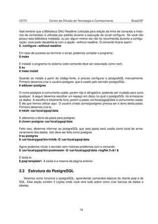 CDTC Centro de Difusão de Tecnologia e Conhecimento Brasil/DF
Vale lembrar que a Biblioteca GNU Readline (utilizada para edição da linha de comando e histo-
rico de comandos) é utilizada por padrão durante a execução do script conﬁgure. Se você não
possui esta biblioteca instalada, ou por algum motivo ela não foi reconhecida durante a conﬁgu-
ração, voce pode desabilitá-la com a opção –without-readline. O comando ﬁcaria assim:
$ ./conﬁgure –without-readline
Em caso de sucesso ao terminar o script, podemos compilar o programa:
$ make
E instalar o programa no sistema (este comando deve ser executado como root):
$ su
# make install
Quando se instala a partir do código-fonte, é preciso conﬁgurar o postgreSQL manualmente.
Primeiro devemos criar o usuário postgres, que é usado pelo servidor postgreSQL.
# adduser postgres
O nome postgres é comumente usado, porém não é obrigatório, podendo ser mudado para outro
qualquer. A seguir devemos escolher um espaço em disco no qual o postgreSQL irá armazenar
os dados. A escolha é totalmente livre, porém a pasta /usr/local/pgsql/data é comumente usada.
É ela que iremos utilizar aqui. O usuário criado acima(postgres) precisa ser o dono desta pasta.
Primeiro devemos criá-la:
# mkdir /usr/local/pgsql/data
E alteramos o dono da pasta para postgres:
# chown postgres /usr/local/pgsql/data
Feito isso, devemos informar ao postgreSQL que esta pasta será usada como local de arma-
zenamento dos dados. Isto deve ser feito como postgres:
# su postgres
$ /usr/local/pgsql/bin/initdb -D /usr/local/pgsql/data
Agora podemos iniciar o servidor sem maiores problemas com o comando:
$ /usr/local/pgsql/bin/postmaster -D /usr/local/pgsql/data >logﬁle 2>&1 &
E testá-lo:
$ psql template1 A saída é a mesma da página anterior.
3.3 Estrutura do PostgreSQL
Veremos como funciona o postgreSQL, aprendendo comandos básicos do cliente psql e de
SQL. Esta seção contém 3 Lições onde você verá tudo sobre como criar bancos de dados e
tabelas.
18
 