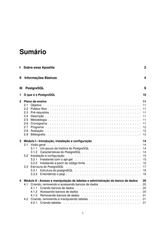 Sumário
I Sobre essa Apostila 2
II Informações Básicas 4
III PostgreSQL 9
1 O que é o PostgreSQL 10
2 Plano de ensino 11
2.1 Objetivo . . . . . . . . . . . . . . . . . . . . . . . . . . . . . . . . . . . . . . . . . . . 11
2.2 Público Alvo . . . . . . . . . . . . . . . . . . . . . . . . . . . . . . . . . . . . . . . . . 11
2.3 Pré-requisitos . . . . . . . . . . . . . . . . . . . . . . . . . . . . . . . . . . . . . . . . 11
2.4 Descrição . . . . . . . . . . . . . . . . . . . . . . . . . . . . . . . . . . . . . . . . . . 11
2.5 Metodologia . . . . . . . . . . . . . . . . . . . . . . . . . . . . . . . . . . . . . . . . . 11
2.6 Cronograma . . . . . . . . . . . . . . . . . . . . . . . . . . . . . . . . . . . . . . . . 11
2.7 Programa . . . . . . . . . . . . . . . . . . . . . . . . . . . . . . . . . . . . . . . . . . 12
2.8 Avaliação . . . . . . . . . . . . . . . . . . . . . . . . . . . . . . . . . . . . . . . . . . 12
2.9 Bibliograﬁa . . . . . . . . . . . . . . . . . . . . . . . . . . . . . . . . . . . . . . . . . 13
3 Módulo I - Introdução, instalação e conﬁguração 14
3.1 Visão geral . . . . . . . . . . . . . . . . . . . . . . . . . . . . . . . . . . . . . . . . . 14
3.1.1 Um pouco da história do PostgreSQL . . . . . . . . . . . . . . . . . . . . . . 14
3.1.2 Características do PostgreSQL . . . . . . . . . . . . . . . . . . . . . . . . . . 14
3.2 Instalação e conﬁguração . . . . . . . . . . . . . . . . . . . . . . . . . . . . . . . . . 15
3.2.1 Instalando com o apt-get . . . . . . . . . . . . . . . . . . . . . . . . . . . . . 15
3.2.2 Instalando a partir do código-fonte . . . . . . . . . . . . . . . . . . . . . . . . 16
3.3 Estrutura do PostgreSQL . . . . . . . . . . . . . . . . . . . . . . . . . . . . . . . . . 17
3.3.1 Estrutura do postgreSQL . . . . . . . . . . . . . . . . . . . . . . . . . . . . . 18
3.3.2 Entendendo o psql . . . . . . . . . . . . . . . . . . . . . . . . . . . . . . . . . 18
4 Módulo II - Acesso e manipulação de tabelas e administração do banco de dados 20
4.1 Criando, removendo e acessando bancos de dados . . . . . . . . . . . . . . . . . . 20
4.1.1 Criando bancos de dados . . . . . . . . . . . . . . . . . . . . . . . . . . . . . 20
4.1.2 Acessando bancos de dados . . . . . . . . . . . . . . . . . . . . . . . . . . . 20
4.1.3 Removendo bancos de dados . . . . . . . . . . . . . . . . . . . . . . . . . . 21
4.2 Criando, removendo e manipulando tabelas . . . . . . . . . . . . . . . . . . . . . . . 21
4.2.1 Criando tabelas . . . . . . . . . . . . . . . . . . . . . . . . . . . . . . . . . . 21
1
 