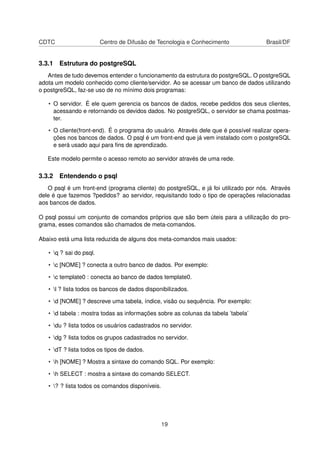 CDTC Centro de Difusão de Tecnologia e Conhecimento Brasil/DF
3.3.1 Estrutura do postgreSQL
Antes de tudo devemos entender o funcionamento da estrutura do postgreSQL. O postgreSQL
adota um modelo conhecido como cliente/servidor. Ao se acessar um banco de dados utilizando
o postgreSQL, faz-se uso de no mínimo dois programas:
• O servidor. É ele quem gerencia os bancos de dados, recebe pedidos dos seus clientes,
acessando e retornando os devidos dados. No postgreSQL, o servidor se chama postmas-
ter.
• O cliente(front-end). É o programa do usuário. Através dele que é possível realizar opera-
ções nos bancos de dados. O psql é um front-end que já vem instalado com o postgreSQL
e será usado aqui para ﬁns de aprendizado.
Este modelo permite o acesso remoto ao servidor através de uma rede.
3.3.2 Entendendo o psql
O psql é um front-end (programa cliente) do postgreSQL, e já foi utilizado por nós. Através
dele é que fazemos ?pedidos? ao servidor, requisitando todo o tipo de operações relacionadas
aos bancos de dados.
O psql possui um conjunto de comandos próprios que são bem úteis para a utilização do pro-
grama, esses comandos são chamados de meta-comandos.
Abaixo está uma lista reduzida de alguns dos meta-comandos mais usados:
• q ? sai do psql.
• c [NOME] ? conecta a outro banco de dados. Por exemplo:
• c template0 : conecta ao banco de dados template0.
• l ? lista todos os bancos de dados disponibilizados.
• d [NOME] ? descreve uma tabela, índice, visão ou sequência. Por exemplo:
• d tabela : mostra todas as informações sobre as colunas da tabela ’tabela’
• du ? lista todos os usuários cadastrados no servidor.
• dg ? lista todos os grupos cadastrados no servidor.
• dT ? lista todos os tipos de dados.
• h [NOME] ? Mostra a sintaxe do comando SQL. Por exemplo:
• h SELECT : mostra a sintaxe do comando SELECT.
• ? ? lista todos os comandos disponíveis.
19
 