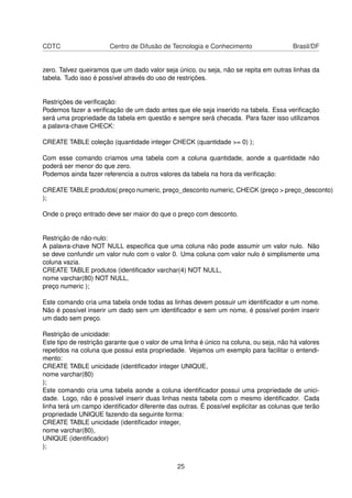 CDTC Centro de Difusão de Tecnologia e Conhecimento Brasil/DF
zero. Talvez queiramos que um dado valor seja único, ou seja, não se repita em outras linhas da
tabela. Tudo isso é possível através do uso de restrições.
Restrições de veriﬁcação:
Podemos fazer a veriﬁcação de um dado antes que ele seja inserido na tabela. Essa veriﬁcação
será uma propriedade da tabela em questão e sempre será checada. Para fazer isso utilizamos
a palavra-chave CHECK:
CREATE TABLE coleção (quantidade integer CHECK (quantidade >= 0) );
Com esse comando criamos uma tabela com a coluna quantidade, aonde a quantidade não
poderá ser menor do que zero.
Podemos ainda fazer referencia a outros valores da tabela na hora da veriﬁcação:
CREATE TABLE produtos( preço numeric, preço_desconto numeric, CHECK (preço > preço_desconto)
);
Onde o preço entrado deve ser maior do que o preço com desconto.
Restrição de não-nulo:
A palavra-chave NOT NULL especiﬁca que uma coluna não pode assumir um valor nulo. Não
se deve confundir um valor nulo com o valor 0. Uma coluna com valor nulo é simplismente uma
coluna vazia.
CREATE TABLE produtos (identiﬁcador varchar(4) NOT NULL,
nome varchar(80) NOT NULL,
preço numeric );
Este comando cria uma tabela onde todas as linhas devem possuir um identiﬁcador e um nome.
Não é possível inserir um dado sem um identiﬁcador e sem um nome, é possível porém inserir
um dado sem preço.
Restrição de unicidade:
Este tipo de restrição garante que o valor de uma linha é único na coluna, ou seja, não há valores
repetidos na coluna que possui esta propriedade. Vejamos um exemplo para facilitar o entendi-
mento:
CREATE TABLE unicidade (identiﬁcador integer UNIQUE,
nome varchar(80)
);
Este comando cria uma tabela aonde a coluna identiﬁcador possui uma propriedade de unici-
dade. Logo, não é possível inserir duas linhas nesta tabela com o mesmo identiﬁcador. Cada
linha terá um campo identiﬁcador diferente das outras. É possível explicitar as colunas que terão
propriedade UNIQUE fazendo da seguinte forma:
CREATE TABLE unicidade (identiﬁcador integer,
nome varchar(80),
UNIQUE (identiﬁcador)
);
25
 