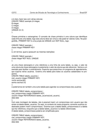 CDTC Centro de Difusão de Tecnologia e Conhecimento Brasil/DF
e é claro, fazer isso com várias colunas:
CREATE TABLE exemplo (A integer,
B integer,
C integer,
D integer,
UNIQUE (A, C)
);
Chaves primárias e estrangeiras: O conceito de chave primária é uma coluna que identiﬁque
cada linha de uma tabela, logo esta coluna deve ser única e não pode ter valores nulos. No post-
greSQL, PRIMARY KEY é uma junção de UNIQUE com NOT NULL, logo:
CREATE TABLE exemplo (
chave integer PRIMARY KEY
);
é, em termos, igual a (possuem as mesmas restrições)
CREATE TABLE exemplo (
chave integer NOT NULL UNIQUE
);
Já uma chave estrangeira é uma referência a uma linha de outra tabela, ou seja, o valor de
uma coluna de chave estrangeira é exatamente o valor da coluna que ela referencia. Vamos a um
exemplo para facilitar o entendimento: Suponha que possuímos um programa de agendamento,
que suporta vários usuários. Existiria uma tabela para todos os usuários cadastrados no pro-
grama:
CREATE TABLE tabela_usuarios (
cod_usuario integer PRIMARY KEY,
nome varchar(80),
senha varchar(10)
);
e poderíamos ter também uma outra tabela para agendar os compromissos dos usuários:
CREATE TABLE tabela_compromissos (
cod_compromisso integer PRIMARY KEY,
usuario integer REFERENCES tabela_usuarios(cod_usuario),
data date
);
Com esta montagem de tabelas, não é possível inserir um compromisso com usuario que não
existe na tabela tabela_usuarios. Ou seja, no contexto do nosso programa, somente usuários ca-
dastrados podem inserir compromissos. Dizemos que a tabela tabela_compromissos é a tabela
que faz referência, enquanto que a tabela tabela_usuarios é a tabela referenciada.
A tabela tabela_compromissos poderia ser simpliﬁcada para:
CREATE TABLE tabela_compromissos (
cod_compromisso integer PRIMARY KEY,
usuario integer REFERENCES tabela_usuarios,
data date
26
 