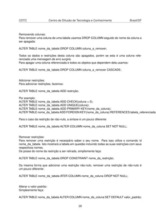 CDTC Centro de Difusão de Tecnologia e Conhecimento Brasil/DF
Removendo colunas:
Para remover uma coluna de uma tabela usamos DROP COLUMN seguido do nome da coluna a
ser apagada:
ALTER TABLE nome_da_tabela DROP COLUMN coluna_a_remover;
Todos os dados e restrições desta coluna são apagados, porém se esta é uma coluna refe-
renciada uma mensagem de erro surgirá.
Para apagar uma coluna referenciada e todos os objetos que dependem dela usamos:
ALTER TABLE nome_da_tabela DROP COLUMN coluna_a_remover CASCADE;
Adicionar restrições:
Para adicionar restrições, fazemos:
ALTER TABLE nome_da_tabela ADD restrição;
Por exemplo:
ALTER TABLE nome_da_tabela ADD CHECK(coluna > 0);
ALTER TABLE nome_da_tabela ADD UNIQUE(coluna);
ALTER TABLE nome_da_tabela ADD PRIMARY KEY(nome_da_coluna);
ALTER TABLE nome_da_tabela ADD FOREIGN KEY(nome_da_coluna) REFERENCES tabela_referenciada;
Para o caso da restrição de não-nulo, a sintaxe é um pouco diferente:
ALTER TABLE nome_da_tabela ALTER COLUMN nome_da_coluna SET NOT NULL;
Remover restrições:
Para remover uma restrição é necessário saber o seu nome. Para isso utilize o comando d
nome_da_tabela. Isto mostrará a tabela em questão incluindo todas as suas restrições com seus
respectivos nomes.
De posse do nome da restrição a ser retirada, simplismente faça:
ALTER TABLE nome_da_tabela DROP CONSTRAINT nome_da_restrição;
Da mesma forma que adicionar uma restrição não-nulo, remover uma restrição de não-nulo é
um pouco diferente:
ALTER TABLE nome_da_tabela ATER COLUMN nome_da_coluna DROP NOT NULL;
Alterar o valor padrão:
Simplesmente faça:
ALTER TABLE nome_da_tabela ALTER COLUMN nome_da_coluna SET DEFAULT valor_padrão;
28
 