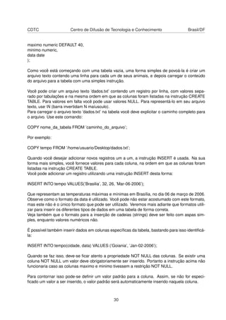 CDTC Centro de Difusão de Tecnologia e Conhecimento Brasil/DF
maximo numeric DEFAULT 40,
minimo numeric,
data date
);
Como você está começando com uma tabela vazia, uma forma simples de povoá-la é criar um
arquivo texto contendo uma linha para cada um de seus animais, e depois carregar o conteúdo
do arquivo para a tabela com uma simples instrução.
Você pode criar um arquivo texto ’dados.txt’ contendo um registro por linha, com valores sepa-
rado por tabulações e na mesma ordem em que as colunas foram listadas na instrução CREATE
TABLE. Para valores em falta você pode usar valores NULL. Para representá-lo em seu arquivo
texto, use N (barra invertidam N maíusculo).
Para carregar o arquivo texto ’dados.txt’ na tabela você deve explicitar o caminho completo para
o arquivo. Use este comando:
COPY nome_da_tabela FROM ’caminho_do_arquivo’;
Por exemplo:
COPY tempo FROM ’/home/usuario/Desktop/dados.txt’;
Quando você desejar adicionar novos registros um a um, a instrução INSERT é usada. Na sua
forma mais simples, você fornece valores para cada coluna, na ordem em que as colunas foram
listadas na instrução CREATE TABLE.
Você pode adicionar um registro utilizando uma instrução INSERT desta forma:
INSERT INTO tempo VALUES(’Brasilia’, 32, 26, ’Mar-06-2006’);
Que representam as temperaturas máximas e mínimas em Brasília, no dia 06 de março de 2006.
Observe como o formato da data é utilizado. Você pode não estar acostumado com este formato,
mas este não é o único formato que pode ser utilizado. Veremos mais adiante que formatos utili-
zar para inserir os diferentes tipos de dados em uma tabela de forma correta.
Veja também que o formato para a inserção de cadeias (strings) deve ser feito com aspas sim-
ples, enquanto valores numéricos não.
É possível também inserir dados em colunas especíﬁcas da tabela, bastando para isso identiﬁcá-
la:
INSERT INTO tempo(cidade, data) VALUES (’Goiania’, ’Jan-02-2006’);
Quando se faz isso, deve-se ﬁcar atento a propriedade NOT NULL das colunas. Se existir uma
coluna NOT NULL um valor deve obrigatoriamente ser inserido. Portanto a instrução acima não
funcionaria caso as colunas maximo e minimo tivessem a restrição NOT NULL.
Para contornar isso pode-se deﬁnir um valor padrão para a coluna. Assim, se não for especi-
ﬁcado um valor a ser inserido, o valor padrão será automaticamente inserido naquela coluna.
30
 